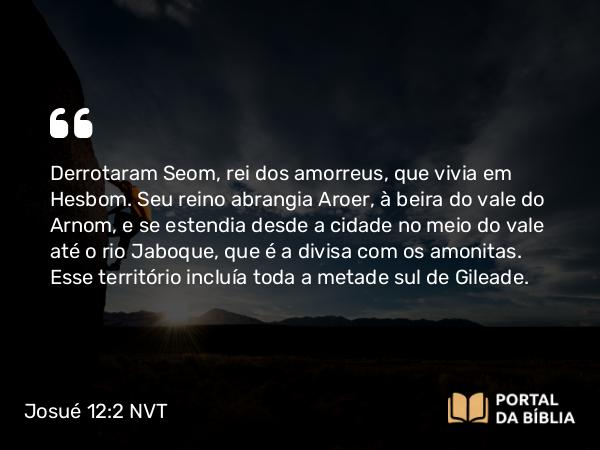 Josué 12:2 NVT - Derrotaram Seom, rei dos amorreus, que vivia em Hesbom. Seu reino abrangia Aroer, à beira do vale do Arnom, e se estendia desde a cidade no meio do vale até o rio Jaboque, que é a divisa com os amonitas. Esse território incluía toda a metade sul de Gileade.