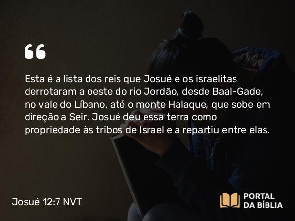 Josué 12:7-8 NVT - Esta é a lista dos reis que Josué e os israelitas derrotaram a oeste do rio Jordão, desde Baal-Gade, no vale do Líbano, até o monte Halaque, que sobe em direção a Seir. Josué deu essa terra como propriedade às tribos de Israel e a repartiu entre elas.