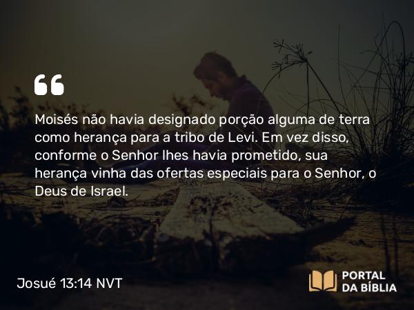 Josué 13:14 NVT - Moisés não havia designado porção alguma de terra como herança para a tribo de Levi. Em vez disso, conforme o SENHOR lhes havia prometido, sua herança vinha das ofertas especiais para o SENHOR, o Deus de Israel.