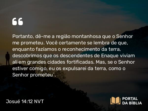 Josué 14:12 NVT - Portanto, dê-me a região montanhosa que o SENHOR me prometeu. Você certamente se lembra de que, enquanto fazíamos o reconhecimento da terra, descobrimos que os descendentes de Enaque viviam ali em grandes cidades fortificadas. Mas, se o SENHOR estiver comigo, eu os expulsarei da terra, como o SENHOR prometeu”.