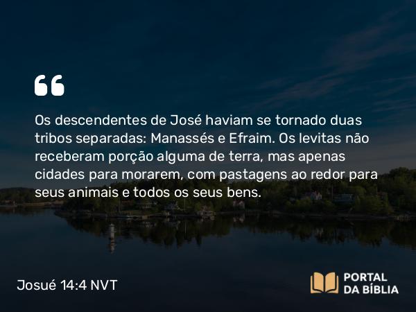 Josué 14:4 NVT - Os descendentes de José haviam se tornado duas tribos separadas: Manassés e Efraim. Os levitas não receberam porção alguma de terra, mas apenas cidades para morarem, com pastagens ao redor para seus animais e todos os seus bens.