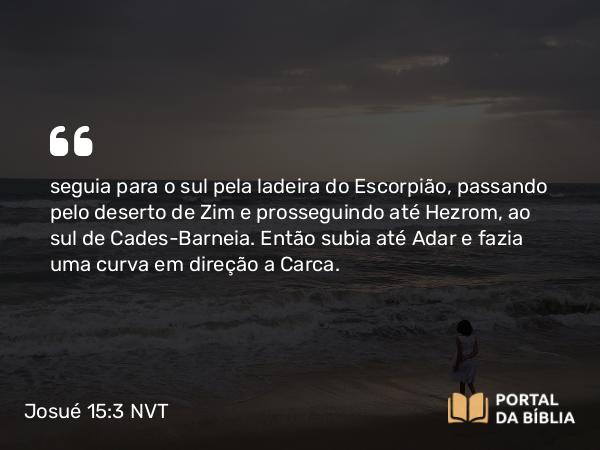 Josué 15:3-4 NVT - seguia para o sul pela ladeira do Escorpião, passando pelo deserto de Zim e prosseguindo até Hezrom, ao sul de Cades-Barneia. Então subia até Adar e fazia uma curva em direção a Carca.