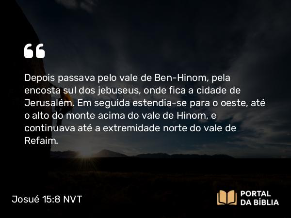 Josué 15:8 NVT - Depois passava pelo vale de Ben-Hinom, pela encosta sul dos jebuseus, onde fica a cidade de Jerusalém. Em seguida estendia-se para o oeste, até o alto do monte acima do vale de Hinom, e continuava até a extremidade norte do vale de Refaim.