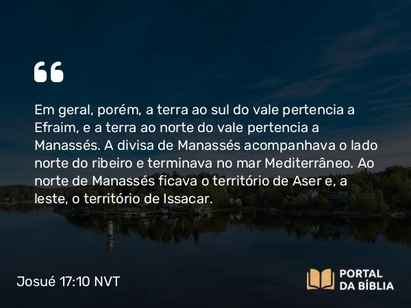 Josué 17:10 NVT - Em geral, porém, a terra ao sul do vale pertencia a Efraim, e a terra ao norte do vale pertencia a Manassés. A divisa de Manassés acompanhava o lado norte do ribeiro e terminava no mar Mediterrâneo. Ao norte de Manassés ficava o território de Aser e, a leste, o território de Issacar.