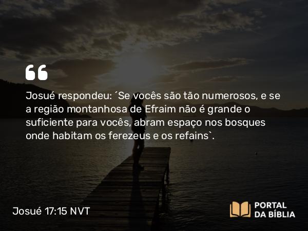 Josué 17:15 NVT - Josué respondeu: “Se vocês são tão numerosos, e se a região montanhosa de Efraim não é grande o suficiente para vocês, abram espaço nos bosques onde habitam os ferezeus e os refains”.