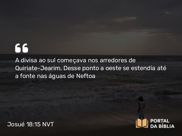 Josué 18:15 NVT - A divisa ao sul começava nos arredores de Quiriate-Jearim. Desse ponto a oeste se estendia até a fonte nas águas de Neftoa