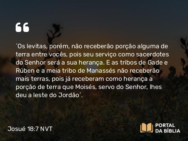 Josué 18:7 NVT - “Os levitas, porém, não receberão porção alguma de terra entre vocês, pois seu serviço como sacerdotes do SENHOR será a sua herança. E as tribos de Gade e Rúben e a meia tribo de Manassés não receberão mais terras, pois já receberam como herança a porção de terra que Moisés, servo do SENHOR, lhes deu a leste do Jordão”.