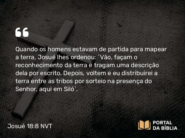 Josué 18:8 NVT - Quando os homens estavam de partida para mapear a terra, Josué lhes ordenou: “Vão, façam o reconhecimento da terra e tragam uma descrição dela por escrito. Depois, voltem e eu distribuirei a terra entre as tribos por sorteio na presença do SENHOR, aqui em Siló”.