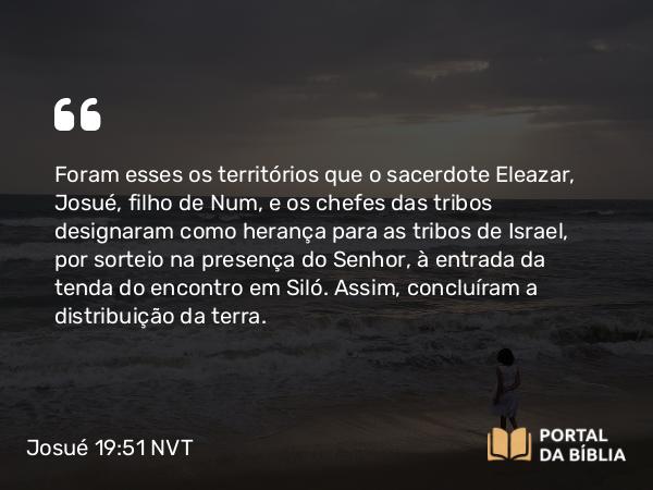 Josué 19:51 NVT - Foram esses os territórios que o sacerdote Eleazar, Josué, filho de Num, e os chefes das tribos designaram como herança para as tribos de Israel, por sorteio na presença do SENHOR, à entrada da tenda do encontro em Siló. Assim, concluíram a distribuição da terra.