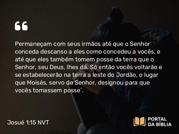 Josué 1:15 NVT - Permaneçam com seus irmãos até que o SENHOR conceda descanso a eles como concedeu a vocês, e até que eles também tomem posse da terra que o SENHOR, seu Deus, lhes dá. Só então vocês voltarão e se estabelecerão na terra a leste do Jordão, o lugar que Moisés, servo do SENHOR, designou para que vocês tomassem posse”.