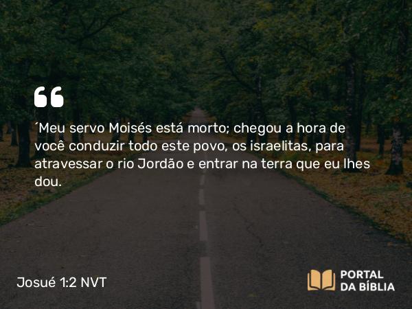 Josué 1:2 NVT - “Meu servo Moisés está morto; chegou a hora de você conduzir todo este povo, os israelitas, para atravessar o rio Jordão e entrar na terra que eu lhes dou.