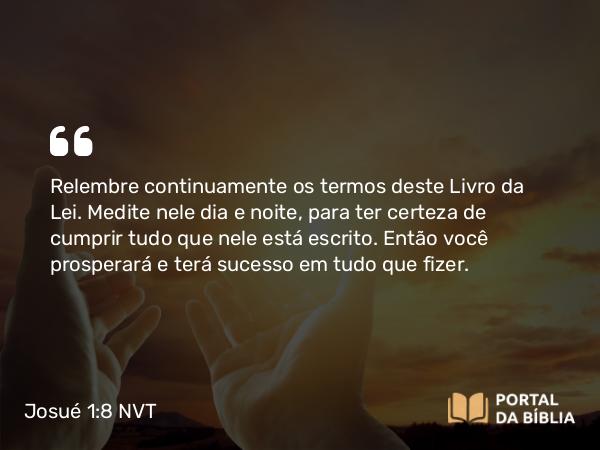 Josué 1:8 NVT - Relembre continuamente os termos deste Livro da Lei. Medite nele dia e noite, para ter certeza de cumprir tudo que nele está escrito. Então você prosperará e terá sucesso em tudo que fizer.