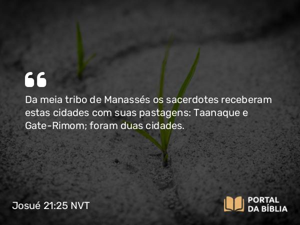 Josué 21:25 NVT - Da meia tribo de Manassés os sacerdotes receberam estas cidades com suas pastagens: Taanaque e Gate-Rimom; foram duas cidades.