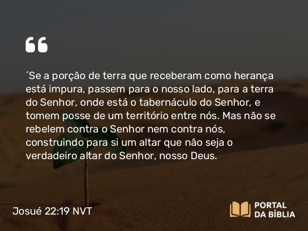 Josué 22:19 NVT - “Se a porção de terra que receberam como herança está impura, passem para o nosso lado, para a terra do SENHOR, onde está o tabernáculo do SENHOR, e tomem posse de um território entre nós. Mas não se rebelem contra o SENHOR nem contra nós, construindo para si um altar que não seja o verdadeiro altar do SENHOR, nosso Deus.