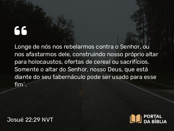 Josué 22:29 NVT - Longe de nós nos rebelarmos contra o SENHOR, ou nos afastarmos dele, construindo nosso próprio altar para holocaustos, ofertas de cereal ou sacrifícios. Somente o altar do SENHOR, nosso Deus, que está diante do seu tabernáculo pode ser usado para esse fim”.