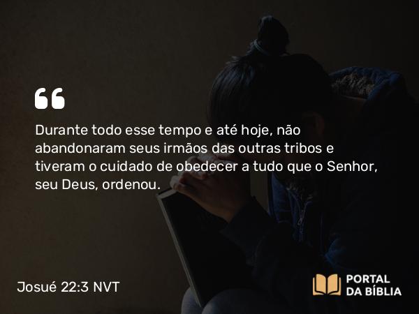 Josué 22:3 NVT - Durante todo esse tempo e até hoje, não abandonaram seus irmãos das outras tribos e tiveram o cuidado de obedecer a tudo que o SENHOR, seu Deus, ordenou.