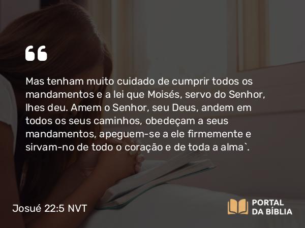 Josué 22:5 NVT - Mas tenham muito cuidado de cumprir todos os mandamentos e a lei que Moisés, servo do SENHOR, lhes deu. Amem o SENHOR, seu Deus, andem em todos os seus caminhos, obedeçam a seus mandamentos, apeguem-se a ele firmemente e sirvam-no de todo o coração e de toda a alma”.