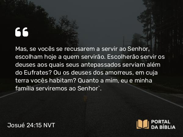 Josué 24:15 NVT - Mas, se vocês se recusarem a servir ao SENHOR, escolham hoje a quem servirão. Escolherão servir os deuses aos quais seus antepassados serviam além do Eufrates? Ou os deuses dos amorreus, em cuja terra vocês habitam? Quanto a mim, eu e minha família serviremos ao SENHOR”.