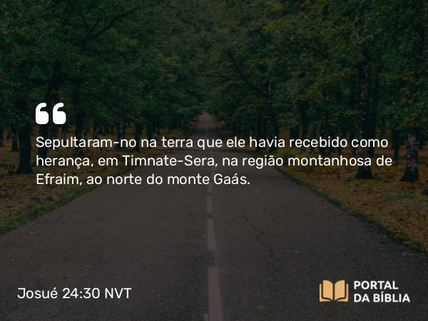 Josué 24:30 NVT - Sepultaram-no na terra que ele havia recebido como herança, em Timnate-Sera, na região montanhosa de Efraim, ao norte do monte Gaás.