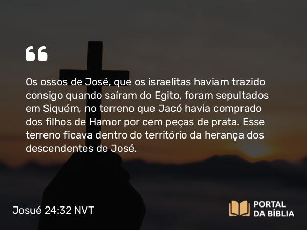 Josué 24:32 NVT - Os ossos de José, que os israelitas haviam trazido consigo quando saíram do Egito, foram sepultados em Siquém, no terreno que Jacó havia comprado dos filhos de Hamor por cem peças de prata. Esse terreno ficava dentro do território da herança dos descendentes de José.