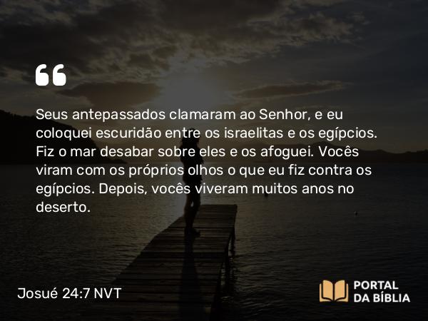 Josué 24:7 NVT - Seus antepassados clamaram ao SENHOR, e eu coloquei escuridão entre os israelitas e os egípcios. Fiz o mar desabar sobre eles e os afoguei. Vocês viram com os próprios olhos o que eu fiz contra os egípcios. Depois, vocês viveram muitos anos no deserto.