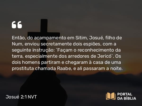 Josué 2:1 NVT - Então, do acampamento em Sitim, Josué, filho de Num, enviou secretamente dois espiões, com a seguinte instrução: “Façam o reconhecimento da terra, especialmente dos arredores de Jericó”. Os dois homens partiram e chegaram à casa de uma prostituta chamada Raabe, e ali passaram a noite.