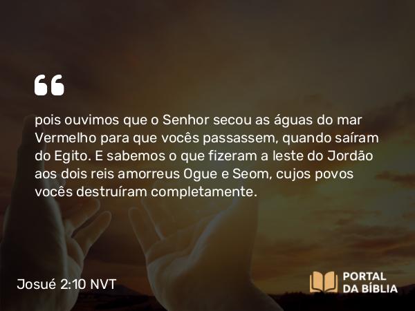 Josué 2:10 NVT - pois ouvimos que o SENHOR secou as águas do mar Vermelho para que vocês passassem, quando saíram do Egito. E sabemos o que fizeram a leste do Jordão aos dois reis amorreus Ogue e Seom, cujos povos vocês destruíram completamente.