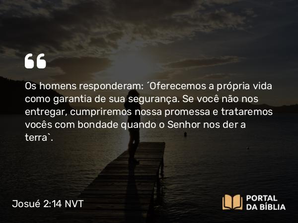 Josué 2:14 NVT - Os homens responderam: “Oferecemos a própria vida como garantia de sua segurança. Se você não nos entregar, cumpriremos nossa promessa e trataremos vocês com bondade quando o SENHOR nos der a terra”.