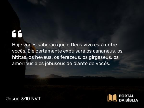 Josué 3:10 NVT - Hoje vocês saberão que o Deus vivo está entre vocês. Ele certamente expulsará os cananeus, os hititas, os heveus, os ferezeus, os girgaseus, os amorreus e os jebuseus de diante de vocês.