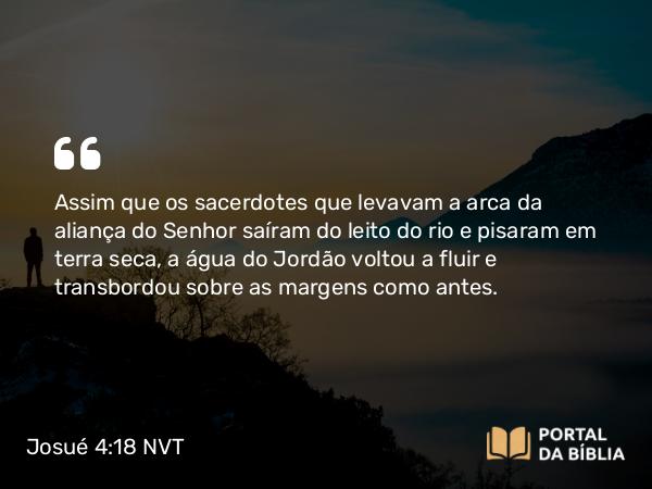 Josué 4:18 NVT - Assim que os sacerdotes que levavam a arca da aliança do SENHOR saíram do leito do rio e pisaram em terra seca, a água do Jordão voltou a fluir e transbordou sobre as margens como antes.