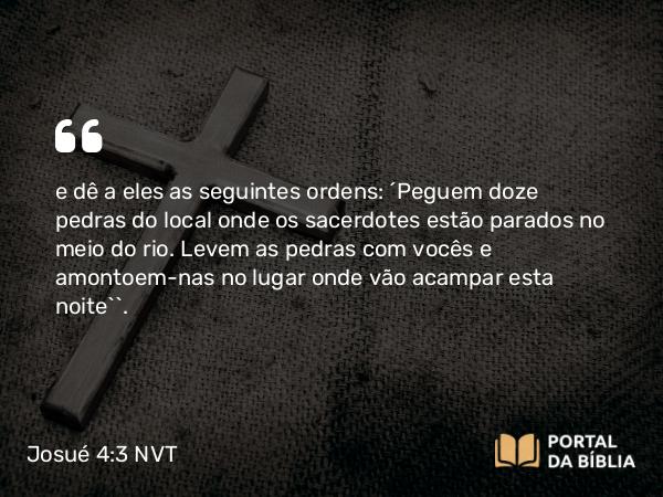 Josué 4:3 NVT - e dê a eles as seguintes ordens: ‘Peguem doze pedras do local onde os sacerdotes estão parados no meio do rio. Levem as pedras com vocês e amontoem-nas no lugar onde vão acampar esta noite’”.