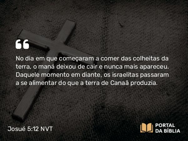 Josué 5:12 NVT - No dia em que começaram a comer das colheitas da terra, o maná deixou de cair e nunca mais apareceu. Daquele momento em diante, os israelitas passaram a se alimentar do que a terra de Canaã produzia.