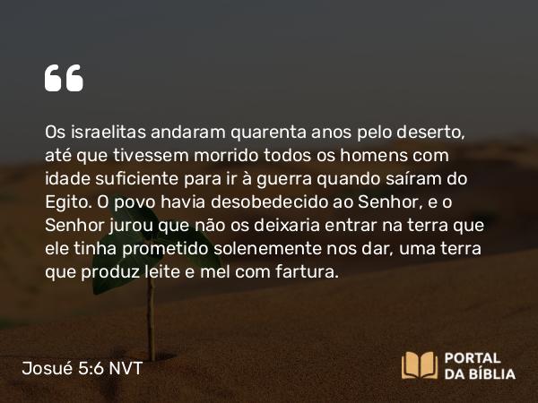 Josué 5:6 NVT - Os israelitas andaram quarenta anos pelo deserto, até que tivessem morrido todos os homens com idade suficiente para ir à guerra quando saíram do Egito. O povo havia desobedecido ao SENHOR, e o SENHOR jurou que não os deixaria entrar na terra que ele tinha prometido solenemente nos dar, uma terra que produz leite e mel com fartura.