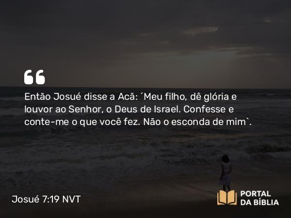 Josué 7:19 NVT - Então Josué disse a Acã: “Meu filho, dê glória e louvor ao SENHOR, o Deus de Israel. Confesse e conte-me o que você fez. Não o esconda de mim”.