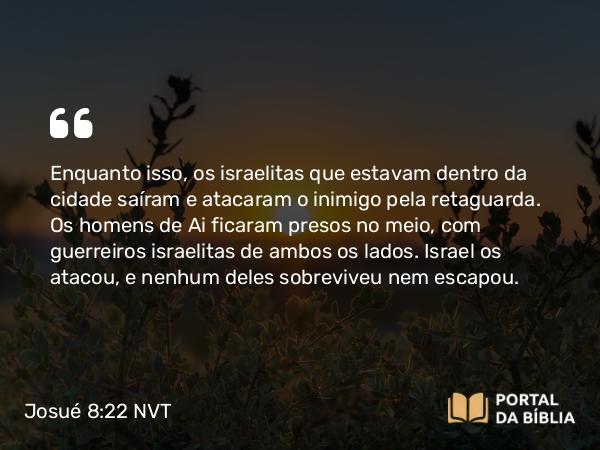 Josué 8:22 NVT - Enquanto isso, os israelitas que estavam dentro da cidade saíram e atacaram o inimigo pela retaguarda. Os homens de Ai ficaram presos no meio, com guerreiros israelitas de ambos os lados. Israel os atacou, e nenhum deles sobreviveu nem escapou.