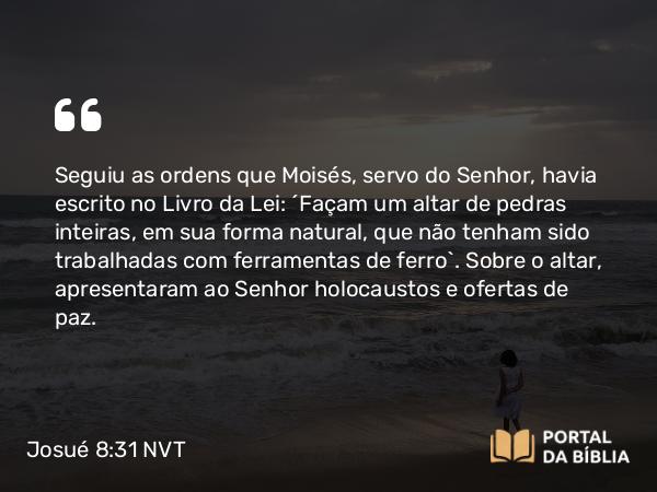 Josué 8:31 NVT - Seguiu as ordens que Moisés, servo do SENHOR, havia escrito no Livro da Lei: “Façam um altar de pedras inteiras, em sua forma natural, que não tenham sido trabalhadas com ferramentas de ferro”. Sobre o altar, apresentaram ao SENHOR holocaustos e ofertas de comunhão.