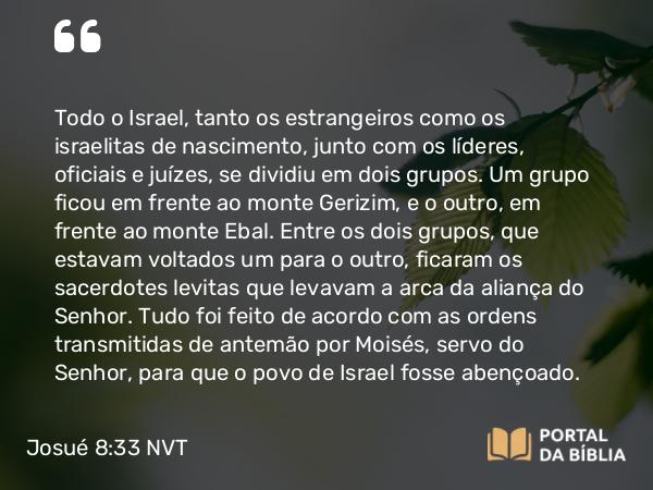 Josué 8:33-35 NVT - Todo o Israel, tanto os estrangeiros como os israelitas de nascimento, junto com os líderes, oficiais e juízes, se dividiu em dois grupos. Um grupo ficou em frente ao monte Gerizim, e o outro, em frente ao monte Ebal. Entre os dois grupos, que estavam voltados um para o outro, ficaram os sacerdotes levitas que levavam a arca da aliança do SENHOR. Tudo foi feito de acordo com as ordens transmitidas de antemão por Moisés, servo do SENHOR, para que o povo de Israel fosse abençoado.