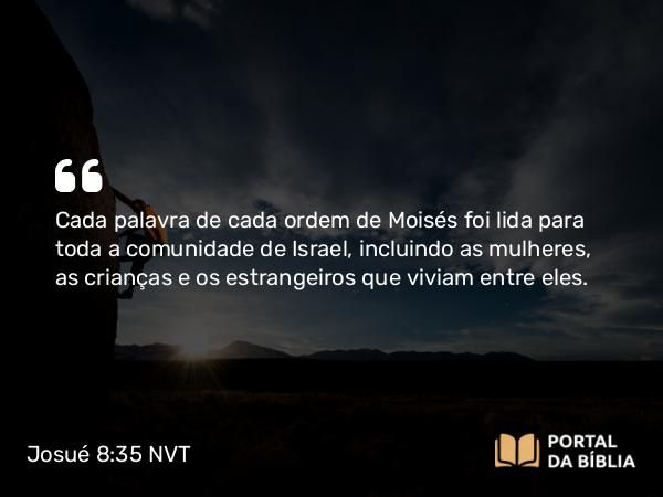 Josué 8:35 NVT - Cada palavra de cada ordem de Moisés foi lida para toda a comunidade de Israel, incluindo as mulheres, as crianças e os estrangeiros que viviam entre eles.