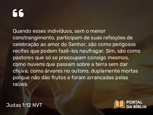 Judas 1:12 NVT - Quando esses indivíduos, sem o menor constrangimento, participam de suas refeições de celebração ao amor do Senhor, são como perigosos recifes que podem fazê-los naufragar. Sim, são como pastores que só se preocupam consigo mesmos, como nuvens que passam sobre a terra sem dar chuva, como árvores no outono, duplamente mortas porque não dão frutos e foram arrancadas pelas raízes.