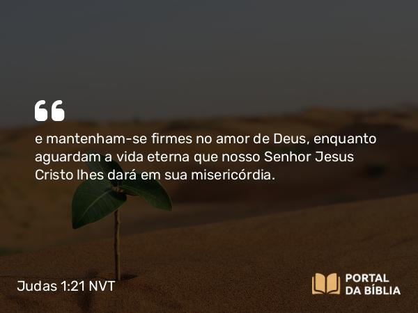 Judas 1:21 NVT - e mantenham-se firmes no amor de Deus, enquanto aguardam a vida eterna que nosso Senhor Jesus Cristo lhes dará em sua misericórdia.