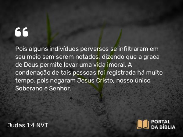 Judas 1:4 NVT - Pois alguns indivíduos perversos se infiltraram em seu meio sem serem notados, dizendo que a graça de Deus permite levar uma vida imoral. A condenação de tais pessoas foi registrada há muito tempo, pois negaram Jesus Cristo, nosso único Soberano e Senhor.