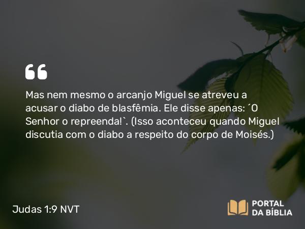 Judas 1:9 NVT - Mas nem mesmo o arcanjo Miguel se atreveu a acusar o diabo de blasfêmia. Ele disse apenas: “O Senhor o repreenda!”. (Isso aconteceu quando Miguel discutia com o diabo a respeito do corpo de Moisés.)