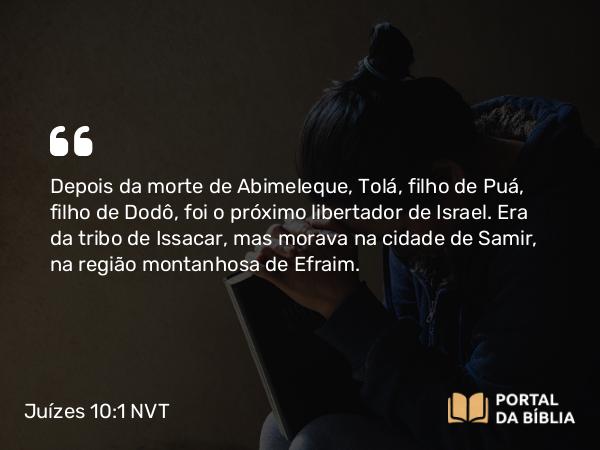 Juízes 10:1 NVT - Depois da morte de Abimeleque, Tolá, filho de Puá, filho de Dodô, foi o próximo libertador de Israel. Era da tribo de Issacar, mas morava na cidade de Samir, na região montanhosa de Efraim.