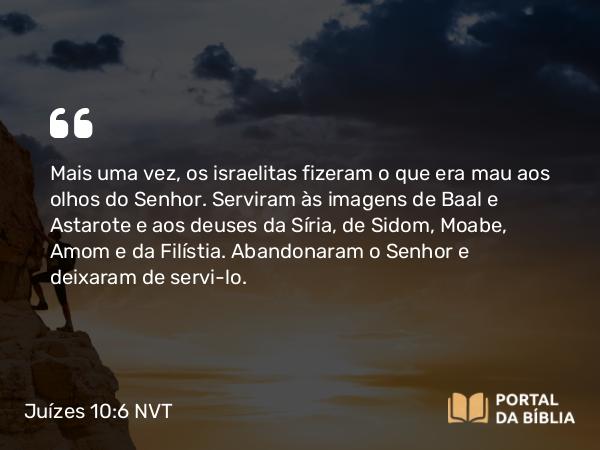 Juízes 10:6 NVT - Mais uma vez, os israelitas fizeram o que era mau aos olhos do SENHOR. Serviram às imagens de Baal e Astarote e aos deuses da Síria, de Sidom, Moabe, Amom e da Filístia. Abandonaram o SENHOR e deixaram de servi-lo.