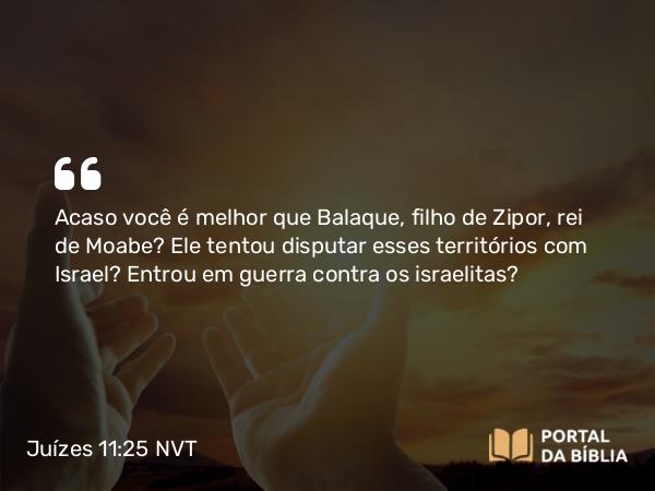 Juízes 11:25 NVT - Acaso você é melhor que Balaque, filho de Zipor, rei de Moabe? Ele tentou disputar esses territórios com Israel? Entrou em guerra contra os israelitas?