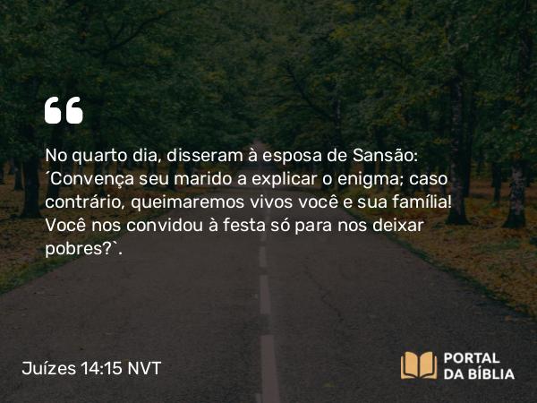 Juízes 14:15 NVT - No quarto dia, disseram à esposa de Sansão: “Convença seu marido a explicar o enigma; caso contrário, queimaremos vivos você e sua família! Você nos convidou à festa só para nos deixar pobres?”.