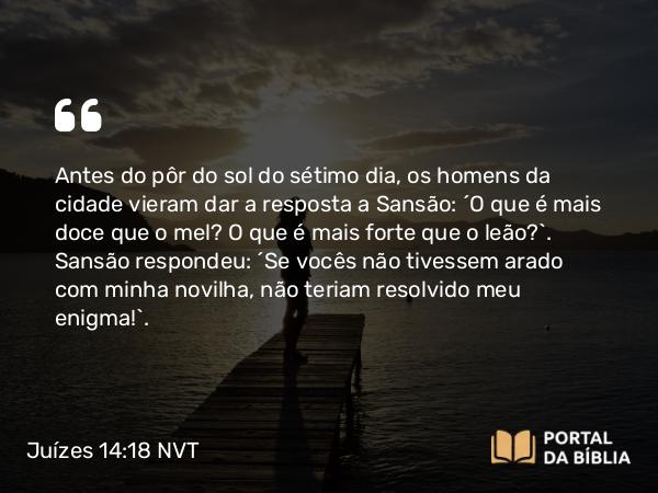 Juízes 14:18 NVT - Antes do pôr do sol do sétimo dia, os homens da cidade vieram dar a resposta a Sansão: “O que é mais doce que o mel? O que é mais forte que o leão?”. Sansão respondeu: “Se vocês não tivessem arado com minha novilha, não teriam resolvido meu enigma!”.