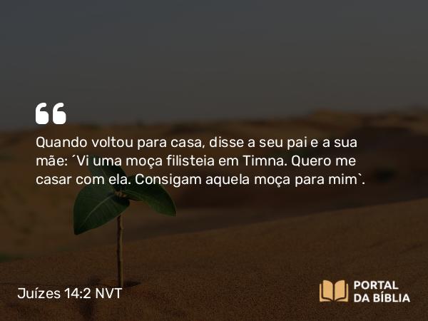 Juízes 14:2 NVT - Quando voltou para casa, disse a seu pai e a sua mãe: “Vi uma moça filisteia em Timna. Quero me casar com ela. Consigam aquela moça para mim”.