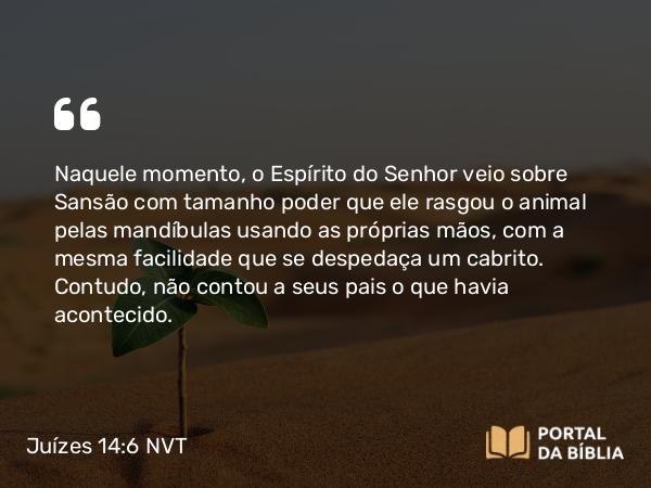 Juízes 14:6 NVT - Naquele momento, o Espírito do SENHOR veio sobre Sansão com tamanho poder que ele rasgou o animal pelas mandíbulas usando as próprias mãos, com a mesma facilidade que se despedaça um cabrito. Contudo, não contou a seus pais o que havia acontecido.