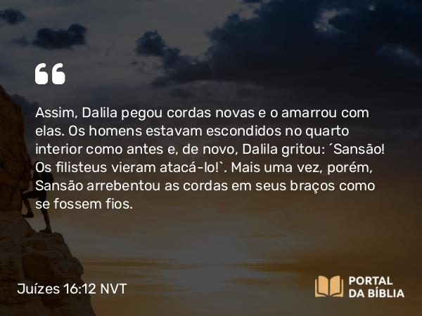 Juízes 16:12 NVT - Assim, Dalila pegou cordas novas e o amarrou com elas. Os homens estavam escondidos no quarto interior como antes e, de novo, Dalila gritou: “Sansão! Os filisteus vieram atacá-lo!”. Mais uma vez, porém, Sansão arrebentou as cordas em seus braços como se fossem fios.